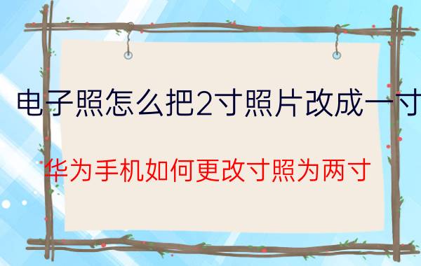 电子照怎么把2寸照片改成一寸 华为手机如何更改寸照为两寸？